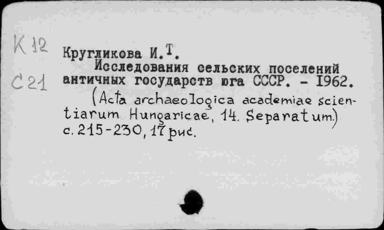 ﻿К čzi
Кругликова ИД.
Исследования сельских поселений античных государств юга СССР. - 1962.
(Acta archaeolocica academia® Seien-tiarum Hunoaricae, 14. Separatum') c. 215-230, ITpnd.